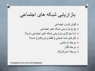 ‫اجتماعی‬ ‫های‬ ‫شبکه‬ ‫بازاریابی‬
O‫اجتماعی‬ ‫کردن‬ ‫گوش‬
O‫اجتماعی‬ ‫های‬ ‫شبکه‬ ‫بازاریابی‬ ‫بلوغ‬
O‫دارید؟‬ ‫اجتماعی‬ ‫های‬ ‫شبکه‬ ‫بازاریابی‬ ‫استراتژی‬ ‫آیا‬
O‫نمایشی‬ ‫شما‬ ‫کارهای‬(‫یکبار‬ ‫برای‬ ‫فقط‬)‫است؟‬
O‫آزمایشی‬ ‫مرحله‬
O‫گذار‬ ‫مرحله‬
O‫استراتژیک‬ ‫مرحله‬
Instagram.com/dr.hamidsaeedi
 