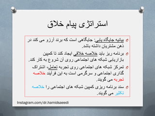 ‫خالق‬ ‫پیام‬ ‫استراتژی‬
O‫یابی‬ ‫جایگاه‬ ‫بیانیه‬:‫در‬ ‫کند‬ ‫می‬ ‫آرزو‬ ‫برند‬ ‫که‬ ‫است‬ ‫جایگاهی‬
‫باشد‬ ‫داشته‬ ‫مشتریان‬ ‫ذهن‬.
O‫باید‬ ‫ریز‬ ‫برنامه‬‫خالقی‬ ‫خالصه‬‫کمپین‬ ‫تا‬ ‫کند‬ ‫ایجاد‬
‫کند‬ ‫کار‬ ‫به‬ ‫شروع‬ ‫آن‬ ‫روی‬ ‫اجتماعی‬ ‫های‬ ‫شبکه‬ ‫بازاریابی‬.
O‫تجربه‬ ‫روی‬ ‫اجتماعی‬ ‫های‬ ‫شبکه‬ ‫تمرکز‬‫تعامل‬‫اشتراک‬ ،
‫فرآیند‬ ‫این‬ ‫به‬ ‫است‬ ‫سرگرمی‬ ‫و‬ ‫اجتماعی‬ ‫گذاری‬‫خالصه‬
‫تجربه‬‫گویند‬ ‫می‬.
O‫را‬ ‫اجتماعی‬ ‫های‬ ‫شبکه‬ ‫کمپین‬ ‫ریزی‬ ‫برنامه‬ ‫سند‬‫خالصه‬
‫تکثیر‬‫گویند‬ ‫می‬.
Instagram.com/dr.hamidsaeedi
 
