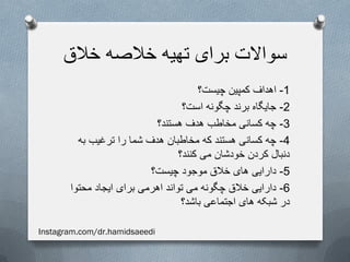 ‫خالق‬ ‫خالصه‬ ‫تهیه‬ ‫برای‬ ‫سواالت‬
1-‫چیست؟‬ ‫کمپین‬ ‫اهداف‬
2-‫است؟‬ ‫چگونه‬ ‫برند‬ ‫جایگاه‬
3-‫هستند؟‬ ‫هدف‬ ‫مخاطب‬ ‫کسانی‬ ‫چه‬
4-‫به‬ ‫ترغیب‬ ‫را‬ ‫شما‬ ‫هدف‬ ‫مخاطبان‬ ‫که‬ ‫هستند‬ ‫کسانی‬ ‫چه‬
‫کنند؟‬ ‫می‬ ‫خودشان‬ ‫کردن‬ ‫دنبال‬
5-‫چیست؟‬ ‫موجود‬ ‫خالق‬ ‫های‬ ‫دارایی‬
6-‫محتوا‬ ‫ایجاد‬ ‫برای‬ ‫اهرمی‬ ‫تواند‬ ‫می‬ ‫چگونه‬ ‫خالق‬ ‫دارایی‬
‫باشد؟‬ ‫اجتماعی‬ ‫های‬ ‫شبکه‬ ‫در‬
Instagram.com/dr.hamidsaeedi
 