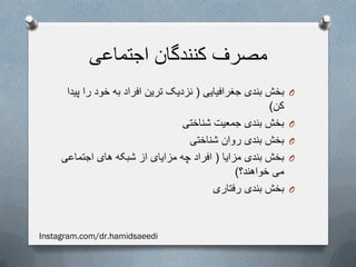 ‫اجتماعی‬ ‫کنندگان‬ ‫مصرف‬
O‫جغرافیایی‬ ‫بندی‬ ‫بخش‬(‫پیدا‬ ‫را‬ ‫خود‬ ‫به‬ ‫افراد‬ ‫ترین‬ ‫نزدیک‬
‫کن‬)
O‫شناختی‬ ‫جمعیت‬ ‫بندی‬ ‫بخش‬
O‫شناختی‬ ‫روان‬ ‫بندی‬ ‫بخش‬
O‫مزایا‬ ‫بندی‬ ‫بخش‬(‫اجتماعی‬ ‫های‬ ‫شبکه‬ ‫از‬ ‫مزایای‬ ‫چه‬ ‫افراد‬
‫خواهند؟‬ ‫می‬)
O‫رفتاری‬ ‫بندی‬ ‫بخش‬
Instagram.com/dr.hamidsaeedi
 