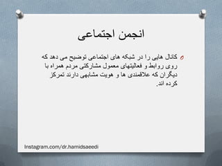 ‫اجتماعی‬ ‫انجمن‬
O‫که‬ ‫دهد‬ ‫می‬ ‫توضیح‬ ‫اجتماعی‬ ‫های‬ ‫شبکه‬ ‫در‬ ‫را‬ ‫هایی‬ ‫کانال‬
‫با‬ ‫همراه‬ ‫مردم‬ ‫مشارکتی‬ ‫معمول‬ ‫فعالیتهای‬ ‫و‬ ‫روابط‬ ‫روی‬
‫تمرکز‬ ‫دارند‬ ‫مشابهی‬ ‫هویت‬ ‫و‬ ‫ها‬ ‫عالقمندی‬ ‫که‬ ‫دیگران‬
‫اند‬ ‫کرده‬.
Instagram.com/dr.hamidsaeedi
 