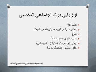 ‫شخصی‬ ‫اجتماعی‬ ‫برند‬ ‫ارزیابی‬
O‫انداز‬ ‫چشم‬
O‫اعتبار‬(‫شوم؟‬ ‫می‬ ‫پذیرفته‬ ‫ها‬ ‫گروه‬ ‫در‬ ‫آیا‬)
O‫دفاع‬
O‫است؟‬ ‫چقدر‬ ‫پذیری‬ ‫آسیب‬
O‫هستم؟‬ ‫پرست‬ ‫خود‬ ‫چقدر‬(‫سلفی‬ ‫عکس‬)
O‫دارید؟‬ ‫دیجیتال‬ ‫سانسور‬ ‫چقدر‬
Instagram.com/dr.hamidsaeedi
 