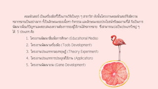 คอมพิวเตอร์ เป็นเครื่องมือที่ใช้ในงานวิจัยในทุก ๆ สาขาวิชา ดังนั้นโครงงานคอมพิวเตอร์จึงมีความ
หลากหลายเป็นอย่างมาก ทั้งในลักษณะของเนื้อหา กิจกรรม และลักษณะของประโยชน์หรือผลงานที่ได้ จึงเป็นการ
พัฒนาเพื่อแก้ปัญหาและตอบสนองความต้องการของผู้ใช้งานได้หลากหลาย ซึ่งสามารถแบ่งเป็นประเภทใหญ่ ๆ
ได้ 5 ประเภท คือ
1. โครงงานพัฒนาสื่อเพื่อการศึกษา (Educational Media)
2. โครงงานพัฒนาเครื่องมือ (Tools Development)
3. โครงงานประเภทจาลองทฤษฎี (Theory Experiment)
4. โครงงานประเภทการประยุกต์ใช้งาน (Application)
5. โครงงานพัฒนาเกม (Game Development)
 