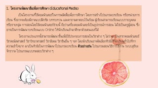 1. โครงงานพัฒนาสื่อเพื่อการศึกษา (Educational Media)
เป็นโครงงานที่ใช้คอมพิวเตอร์ในการผลิตสื่อเพื่อการศึกษา โดยการสร้างโปรแกรมบทเรียน หรือหน่วยการ
เรียน ซึ่งอาจจะต้องมีภาคแบบฝึกหัด บททบทวน และคาถามคาตอบไว้พร้อม ผู้เรียนสามารถเรียนแบบรายบุคคล
หรือรายกลุ่ม การสอนโดยใช้คอมพิวเตอร์ช่วยนี้ ถือว่าเครื่องคอมพิวเตอร์เป็นอุปกรณ์การสอน ไม่ใช่เป็นครูผู้สอน ซึ่ง
อาจเป็นการพัฒนาบทเรียนแบบ Online ให้นักเรียนเข้ามาศึกษาด้วยตนเองก็ได้
โครงงานประเภทนี้สามารถพัฒนาขึ้นเพื่อใช้ประกอบการสอนในวิชาต่าง ๆ ไม่ว่าจะเป็นสาขาคอมพิวเตอร์
วิชาคณิตศาสตร์ วิชาวิทยาศาสตร์ วิชาสังคม วิชาชีพอื่น ๆ ฯลฯ โดยนักเรียนอาจคัดเลือกหัวข้อที่นักเรียนทั่วไปที่ทา
ความเข้าใจยาก มาเป็นหัวข้อในการพัฒนาโปรแกรมบทเรียน ตัวอย่างเช่น โปรแกรมสอนวิธีการใช้งาน ระบบสุริยะ
จักรวาล โปรแกรมแบบทดสอบวิชาต่าง ๆ
 