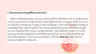 4. โครงงานประเภทการประยุกต์ใช้งาน(Application)
เป็นโครงงานที่ใช้คอมพิวเตอร์ในการสร้างผลงานเพื่อประยุกต์ใช้งานจริงในชีวิตประจาวัน เช่น ซอฟต์แวร์สาหรับ
การออกแบบและตกแต่งอาคาร ซอฟต์แวร์สาหรับการผสมสี ซอฟต์แวร์สาหรับการระบุคนร้าย เป็นต้น โครงงานงาน
ประเภทนี้จะมีการประดิษฐ์ฮาร์ดแวร์ ซอฟต์แวร์ หรืออุปกรณ์ใช้สอยต่าง ๆ ซึ่งอาจจะสร้างใหม่หรือปรับปรุงดัดแปลง
ของเดิมที่มีอยู่แล้วให้มี ประสิทธิภาพสูงขึ้นก็ได้ โครงงานลักษณะนี้จะต้องศึกษาและวิเคราะห์ความต้องการของผู้ใช้
ก่อน แล้วนาข้อมูลที่ได้มาใช้ในการออกแบบ และพัฒนาสิ่งของนั้น ๆ ต่อจากนั้นต้องมีการทดสอบการทางานหรือ
ทดสอบคุณภาพของสิ่งประดิษฐ์แล้วปรับปรุงแก้ไขให้มีความสมบูรณ์ โครงงานประเภทนี้นักเรียนต้องใช้ความรู้
เกี่ยวกับเครื่องคอมพิวเตอร์ ภาษาโปรแกรม และเครื่องมือต่าง ๆ ที่เกี่ยวข้อง ตัวอย่างเช่น ใช้วิธีทางวิศวกรรม
ฮาร์ดแวร์และซอฟต์แวร์ในการพัฒนาด้วย
 