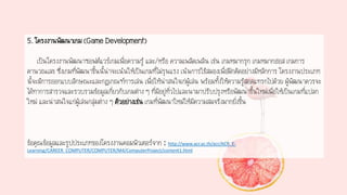 5. โครงงานพัฒนาเกม (Game Development)
เป็นโครงงานพัฒนาซอฟต์แวร์เกมเพื่อความรู้ และ/หรือ ความเพลิดเพลิน เช่น เกมหมากรุก เกมหมากฮอส เกมการ
คานวณเลข ซึ่งเกมที่พัฒนาขึ้นนี้น่าจะเน้นให้เป็นเกมที่ไม่รุนแรง เน้นการใช้สมองเพื่อฝึกคิดอย่างมีหลักการ โครงงานประเภท
นี้จะมีการออกแบบลักษณะและกฎเกณฑ์การเล่น เพื่อให้น่าสนใจเก่ผู้เล่น พร้อมทั้งให้ความรู้สอดแทรกไปด้วย ผู้พัฒนาควรจะ
ได้ทาการสารวจและรวบรวมข้อมูลเกี่ยวกับเกมต่าง ๆ ที่มีอยู่ทั่วไปและนามาปรับปรุงหรือพัฒนาขึ้นใหม่เพื่อให้เป็นเกมที่แปลก
ใหม่ และน่าสนใจแก่ผู้เล่นกลุ่มต่าง ๆ ตัวอย่างเช่น เกมที่พัฒนาใหม่ให้มีความสมจริงมากยิ่งขึ้น
ข้อคุณข้อมูลและรูปประเภทของโครงงานคอมพิวเตอร์จาก : http://www.acr.ac.th/acr/ACR_E-
Learning/CAREER_COMPUTER/COMPUTER/M4/ComputerProject/content1.html
 