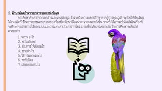 2. ศึกษาค้นคว้าจากเอกสารและแหล่งข้อมูล
การศึกษาค้นคว้าจากเอกสารและแหล่งข้อมูล ซึ่งรวมถึงการขอคาปรึกษาจากผู้ทรงคุณวุฒิ จะช่วยให้นักเรียน
ได้แนวคิดที่ใช้ในการกาหนดขอบเขตของเรื่องที่จะศึกษาได้เฉพาะเจาะจงมากยิ่งขึ้น รวมทั้งได้ความรู้เพิ่มเติมในเรื่องที่
จะศึกษาจนสามารถใช้ออกแบบและวางแผนดาเนินการทาโครงงานนั้นได้อย่างเหมาะสม ในการศึกษาจะต้องได้
คาตอบว่า
1. จะทา อะไร
2. ทาไมต้องทา
3. ต้องการให้เกิดอะไร
4. ทาอย่างไร
5. ใช้ทรัพยากรอะไร
6. ทากับใคร
7. เสนอผลอย่างไร
 