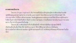 ความหมายของโครงงาน
โครงงาน (Project Approach) คือ กิจกรรมที่เปิดโอกาสให้ ผู้เรียนได้ทาการศึกษาค้นคว้าและฝึก
ปฏิบัติด้วยตนเองตามความสามารถ ความถนัด และความสนใจ โดยอาศัยกระบวนการทางวิทยาศาสตร์ หรือ
กระบวนการอื่นๆ ไปใช้ในการศึกษาหาคาตอบ โดยมีครูผู้สอนคอยกระตุ้นแนะนาและให้คาปรึกษาแก่ผู้เรียนอย่าง
ใกล้ชิด ตั้งแต่การเลือกหัวข้อที่จะศึกษา ค้นคว้า ดาเนินงานตามแผน กาหนดขั้นตอนการดาเนินงานและการนาเสนอ
ผลงาน ซึ่งอาจทาเป็นบุคคลหรือเป็นกลุ่ม
โครงงาน คือ การศึกษาค้นคว้าเกี่ยวกับสิ่งใดสิ่งหนึ่ง หรือหลายๆสิ่งที่อยากรู้คาตอบให้ลึกซึ้ง
หรือเรียนรู้ในเรื่องนั้นๆให้มากขึ้น โดยใช้กระบวนการ วิธีการที่ศึกษาอย่างมีระบบ เป็นขั้นตอน
มีการวางแผนในการศึกษาอย่างละเอียด ปฏิบัติงานตามแผนที่วางไว้ จนได้ข้อสรุปหรือผลสรุปที่เป็นคาตอบในเรื่อง
นั้นๆ
 