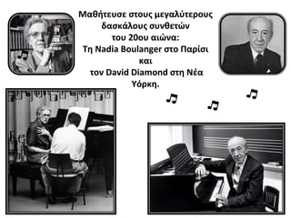 10
Μαθήτευσε στους μεγαλύτερους
δασκάλους συνθετών
του 20ου αιώνα:
Τη Nadia Boulanger στο Παρίσι
και
τον David Diamond στη Νέα
Υόρκη.
 