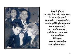 12
Ασχολήθηκε
με ποικίλα είδη μουσικής.
Δεν έπαψε ποτέ
να συνθέτει τραγούδια,
ενώ παράλληλα έγραφε
και παρουσίαζε
πιο σύνθετα έργα,
καθώς και μουσική
για μπαλέτο,
θέατρο,
κινηματογράφο
και τηλεόραση.
 