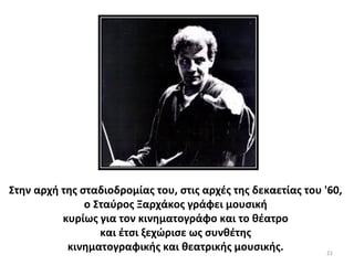 21
Στην αρχή της σταδιοδρομίας του, στις αρχές της δεκαετίας του '60,
ο Σταύρος Ξαρχάκος γράφει μουσική
κυρίως για τον κινηματογράφο και το θέατρο
και έτσι ξεχώρισε ως συνθέτης
κινηματογραφικής και θεατρικής μουσικής.
 