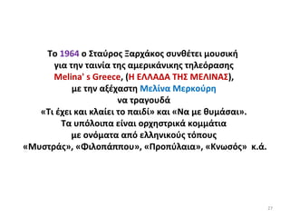 27
Το 1964 ο Σταύρος Ξαρχάκος συνθέτει μουσική
για την ταινία της αμερικάνικης τηλεόρασης
Melina' s Greece, (Η ΕΛΛΑΔΑ ΤΗΣ ΜΕΛΙΝΑΣ),
με την αξέχαστη Μελίνα Μερκούρη
να τραγουδά
«Τι έχει και κλαίει το παιδί» και «Να με θυμάσαι».
Τα υπόλοιπα είναι ορχηστρικά κομμάτια
με ονόματα από ελληνικούς τόπους
«Μυστράς», «Φιλοπάππου», «Προπύλαια», «Κνωσός» κ.ά.
 