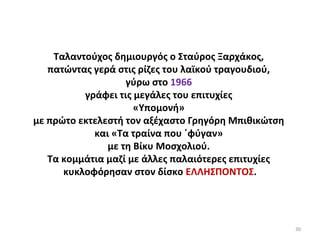 30
Ταλαντούχος δημιουργός ο Σταύρος Ξαρχάκος,
πατώντας γερά στις ρίζες του λαϊκού τραγουδιού,
γύρω στο 1966
γράφει τις μεγάλες του επιτυχίες
«Υπομονή»
με πρώτο εκτελεστή τον αξέχαστο Γρηγόρη Μπιθικώτση
και «Τα τραίνα που ΄φύγαν»
με τη Βίκυ Μοσχολιού.
Τα κομμάτια μαζί με άλλες παλαιότερες επιτυχίες
κυκλοφόρησαν στον δίσκο ΕΛΛΗΣΠΟΝΤΟΣ.
 