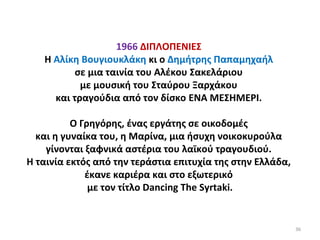 36
1966 ΔΙΠΛΟΠΕΝΙΕΣ
Η Αλίκη Βουγιουκλάκη κι ο Δημήτρης Παπαμηχαήλ
σε μια ταινία του Αλέκου Σακελάριου
με μουσική του Σταύρου Ξαρχάκου
και τραγούδια από τον δίσκο ΕΝΑ ΜΕΣΗΜΕΡΙ.
Ο Γρηγόρης, ένας εργάτης σε οικοδομές
και η γυναίκα του, η Μαρίνα, μια ήσυχη νοικοκυρούλα
γίνονται ξαφνικά αστέρια του λαϊκού τραγουδιού.
Η ταινία εκτός από την τεράστια επιτυχία της στην Ελλάδα,
έκανε καριέρα και στο εξωτερικό
με τον τίτλο Dancing The Syrtaki.
 