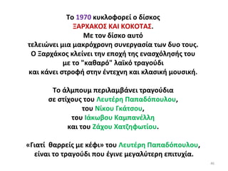 46
Το 1970 κυκλοφορεί ο δίσκος
ΞΑΡΧΑΚΟΣ ΚΑΙ ΚΟΚΟΤΑΣ.
Με τον δίσκο αυτό
τελειώνει μια μακρόχρονη συνεργασία των δυο τους.
Ο Ξαρχάκος κλείνει την εποχή της ενασχόλησής του
με το "καθαρό" λαϊκό τραγούδι
και κάνει στροφή στην έντεχνη και κλασική μουσική.
Το άλμπουμ περιλαμβάνει τραγούδια
σε στίχους του Λευτέρη Παπαδόπουλου,
του Νίκου Γκάτσου,
του Ιάκωβου Καμπανέλλη
και του Ζάχου Χατζηφωτίου.
«Γιατί θαρρείς με κέφι» του Λευτέρη Παπαδόπουλου,
είναι το τραγούδι που έγινε μεγαλύτερη επιτυχία.
 