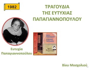 61
1982 ΤΡΑΓΟΥΔΙΑ
ΤΗΣ ΕΥΤΥΧΙΑΣ
ΠΑΠΑΓΙΑΝΝΟΠΟΥΛΟΥ
Βίκυ Μοσχολιού
Ευτυχία
Παπαγιαννοπούλου
 