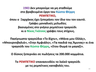 64
1983 Δεν μπορούμε να μη σταθούμε
στο βραβευμένο έργο του Κώστα Φέρρη
ΡΕΜΠΕΤΙΚΟ,
όπου ο Ξαρχάκος έχει ξεπεράσει τον ίδιο του τον εαυτό.
Γράφει μοναδικές μελωδίες
βασισμένες στο γνήσιο ρεμπέτικο τραγούδι
κι ο Νίκος Γκάτσος γράφει τους στίχους.
Πασίγνωστα τραγούδια «Το δίχτυ», «Μάνα μου Ελλάς»,
«Μπουρνοβαλιά», «Στην Αμφιάλη», «Τα παιδιά της Άμυνας» κι ένα
τραγούδι του Κώστα Φέρρη, «Στου Θωμά το μαγαζί».
Ο δίσκος ξεπερνάει σε πωλήσεις τα 200.000 κομμάτια.
Το ΡΕΜΠΕΤΙΚΟ επανασυνδέει το λαϊκό τραγούδι
με τις ρεμπέτικες καταβολές του.
 