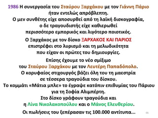 66
1986 Η συνεργασία του Σταύρου Ξαρχάκου με τον Γιάννη Πάριο
ήταν εντελώς απρόβλεπτη.
Ο μεν συνθέτης είχε αποσυρθεί από τη λαϊκή δισκογραφία,
ο δε τραγουδιστής είχε καθιερωθεί
περισσότερο εμπορικός και λιγότερο ποιοτικός.
Ο Ξαρχάκος με τον δίσκο ΞΑΡΧΑΚΟΣ ΚΑΙ ΠΑΡΙΟΣ
επιστρέφει στο λυρισμό και τη μελωδικότητα
που είχαν οι πρώτες του δημιουργίες.
Επίσης έχουμε το νέο σμίξιμο
του Σταύρου Ξαρχάκου με τον Λευτέρη Παπαδόπολο.
Ο κορυφαίος στιχουργός βάζει όλη του τη μαεστρία
σε τέσσερα τραγούδια του δίσκου.
Το κομμάτι «Μάτια μπλε» το έγραψε κατόπιν επιθυμίας του Πάριου
για τη Σοφία Αλιμπέρτη.
Στο δίσκο γράφουν τραγούδια και
η Λίνα Νικολακοπούλου και ο Μάνος Ελευθερίου.
Οι πωλήσεις του ξεπέρασαν τις 100.000 αντίτυπα...
 