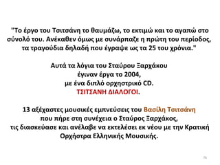 76
"Το έργο του Τσιτσάνη το θαυμάζω, το εκτιμώ και το αγαπώ στο
σύνολό του. Ανέκαθεν όμως με συνάρπαζε η πρώτη του περίοδος,
τα τραγούδια δηλαδή που έγραψε ως τα 25 του χρόνια."
Αυτά τα λόγια του Σταύρου Ξαρχάκου
έγιναν έργα το 2004,
με ένα διπλό ορχηστρικό CD.
ΤΣΙΤΣΑΝΗ ΔΙΑΛΟΓΟΙ.
13 αξέχαστες μουσικές εμπνεύσεις του Βασίλη Τσιτσάνη
που πήρε στη συνέχεια ο Σταύρος Ξαρχάκος,
τις διασκεύασε και ανέλαβε να εκτελέσει εκ νέου με την Κρατική
Ορχήστρα Ελληνικής Μουσικής.
 
