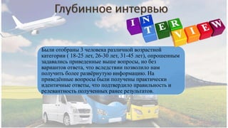 Были отобраны 3 человека различной возрастной
категории ( 18-25 лет, 26-30 лет, 31-45 лет), опрошенным
задавались приведенные выше вопросы, но без
вариантов ответа, что вследствии позволило нам
получить более развёрнутую информацию. На
приведённые вопросы были получены практически
идентичные ответы, что подтвердило правильность и
релевантность полученных ранее результатов.
 