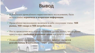  В результате проведённого маркетингового исследования, была
использована первичная и вторичная информация.
 Проведённое исследование включало в себя следующие этапы: МИ
рынка, МИ товара и МИ потребителей.
 После проведения всех этапов мы можем сделать вывод, что на рынке
присутствует свободная рыночная ниша для нашего товара.
 Подводя итог, следует отметить , что наш продукт является
рентабельным и выгодным с точки зрения его реализации.
 