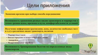 Экономия времени при выборе способа передвижения
Возможность сравнения разных видов транспорта и маршрутов с
точки зрения цены, времени в пути, комфортабельности условий
Получение информации (расписание, цена, количество свободных мест
и т.д.) о различных видах транспорта, включая
• Маршрутные такси
• Поезда городских и межрегиональных линий
• Авиарейсы
• Межрегиональные автобусы
Возможность бронирования билетов на определенные виды
транспортов
 