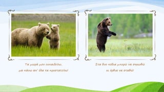 Τα μωρά μου εκπαιδεύω,
μα πάνω απ’ όλα τα προστατεύω!
Στα δυο πόδια μπορώ να σηκωθώ
κι όρθια να σταθώ!
 