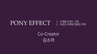 PONY EFFECT
Co-Creator
김소라
1.  신제품 브랜드 기획
2.  브랜드 마케팅 캠페인 전략
 
