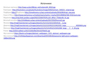 Источники:
Веселые картинки http://vwp.su/pic/08img_set/ncdancdj4_0010.jpg
Карандаш http://illustrators.ru/uploads/illustration/image/540251/main_540251_original.jpg
Подборка http://Подборка http://time4mama.ru/wp-content/uploads/2016/06/knigi_png.png
Саша и Маша http://www.ood.pressa.ru/media/covers/sasha-i-masha/2015/80856/306-433/cover.png
Мурзилка http://img-fotki.yandex.ru/get/9327/230377676.1/0_dff1d_77ddac9b_XL.jpg
Веселый колобок http://childbook.ru/wp-content/uploads/2017/03/ZHurnal1.jpg
Флажки http://img0.liveinternet.ru/images/attach/c/11/115/14/115014510__1.png
Девочка http://img0.liveinternet.ru/images/attach/c/11/115/452/115452332_large___________ROSINKA.png
Мальчик http://img0.liveinternet.ru/images/attach/c/11/115/452/115452368_large___7__5_XX.png
Рамка http://s019.radikal.ru/i617/1502/0b/24c3137fa6d1.jpg
Фон зеленый https://basik.ru/images/abstract_wallpapers_3/15_abstract_wallpapers.jpg
Фон зеленый http://123hdwallpaperpic.com/download/20150618/awesome-light-green-wallpaper-
1680x1050.png
 