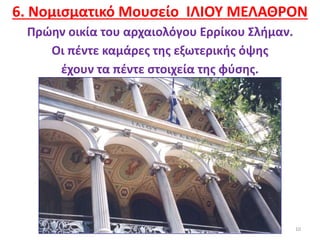 10
6. Νομισματικό Μουσείο ΙΛΙΟΥ ΜΕΛΑΘΡΟΝ
Πρώην οικία του αρχαιολόγου Ερρίκου Σλήμαν.
Οι πέντε καμάρες της εξωτερικής όψης
έχουν τα πέντε στοιχεία της φύσης.
 
