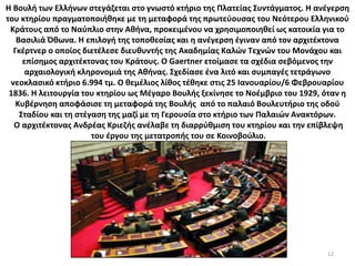 12
Η Βουλή των Ελλήνων στεγάζεται στο γνωστό κτήριο της Πλατείας Συντάγματος. Η ανέγερση
του κτηρίου πραγματοποιήθηκε με τη μεταφορά της πρωτεύουσας του Νεότερου Ελληνικού
Κράτους από το Ναύπλιο στην Αθήνα, προκειμένου να χρησιμοποιηθεί ως κατοικία για το
Βασιλιά Όθωνα. Η επιλογή της τοποθεσίας και η ανέγερση έγιναν από τον αρχιτέκτονα
Γκέρτνερ ο οποίος διετέλεσε διευθυντής της Ακαδημίας Καλών Τεχνών του Μονάχου και
επίσημος αρχιτέκτονας του Κράτους. Ο Gaertner ετοίμασε τα σχέδια σεβόμενος την
αρχαιολογική κληρονομιά της Αθήνας. Σχεδίασε ένα λιτό και συμπαγές τετράγωνο
νεοκλασικό κτήριο 6.994 τμ. Ο θεμέλιος λίθος τέθηκε στις 25 Ιανουαρίου/6 Φεβρουαρίου
1836. Η λειτουργία του κτηρίου ως Μέγαρο Βουλής ξεκίνησε το Νοέμβριο του 1929, όταν η
Κυβέρνηση αποφάσισε τη μεταφορά της Βουλής από το παλαιό Βουλευτήριο της οδού
Σταδίου και τη στέγαση της μαζί με τη Γερουσία στο κτήριο των Παλαιών Ανακτόρων.
Ο αρχιτέκτονας Ανδρέας Κριεζής ανέλαβε τη διαρρύθμιση του κτηρίου και την επίβλεψη
του έργου της μετατροπής του σε Κοινοβούλιο.
 