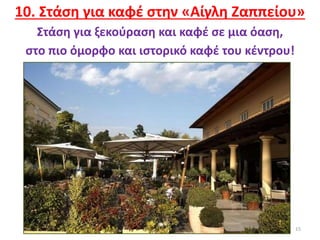 15
10. Στάση για καφέ στην «Αίγλη Ζαππείου»
Στάση για ξεκούραση και καφέ σε μια όαση,
στο πιο όμορφο και ιστορικό καφέ του κέντρου!
 