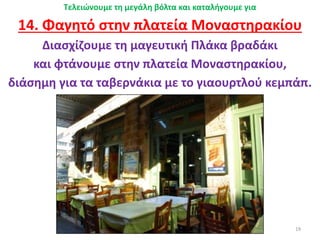 19
Τελειώνουμε τη μεγάλη βόλτα και καταλήγουμε για
14. Φαγητό στην πλατεία Μοναστηρακίου
Διασχίζουμε τη μαγευτική Πλάκα βραδάκι
και φτάνουμε στην πλατεία Μοναστηρακίου,
διάσημη για τα ταβερνάκια με το γιαουρτλού κεμπάπ.
 