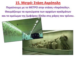 21
15. Μετρό: Στάση Ακρόπολη
Πηγαίνουμε με το ΜΕΤΡΟ στην στάση «Ακρόπολη».
Θαυμάζουμε τα ομοιώματα των αρχαίων αγαλμάτων
και το ομοίωμα της ζωφόρου δίπλα στις ράγες του τρένου.
 