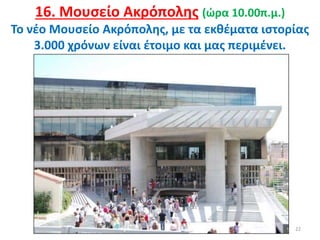 22
16. Μουσείο Ακρόπολης (ώρα 10.00π.μ.)
Το νέο Μουσείο Ακρόπολης, με τα εκθέματα ιστορίας
3.000 χρόνων είναι έτοιμο και μας περιμένει.
 