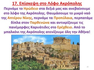 23
17. Επίσκεψη στο Λόφο Ακρόπολης
Περνάμε το Ηρώδειο στα δεξιά μας και ανεβαίνουμε
στο λόφο της Ακρόπολης. Θαυμάσουμε το μικρό ναό
της Απτέρου Νίκης, περνάμε τα Προπύλαια, περπατάμε
δίπλα στον Παρθενώνα και αντικρίζουμε τις
πανέμορφες Καρυάτιδες στο Ερέχθειο. Από το
μπαλκόνι της Ακρόπολης ατενίζουμε όλη την Αθήνα!
 