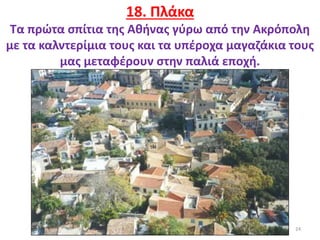 24
18. Πλάκα
Τα πρώτα σπίτια της Αθήνας γύρω από την Ακρόπολη
με τα καλντερίμια τους και τα υπέροχα μαγαζάκια τους
μας μεταφέρουν στην παλιά εποχή.
 