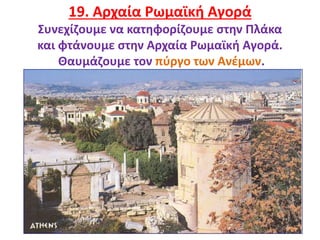 25
19. Αρχαία Ρωμαϊκή Αγορά
Συνεχίζουμε να κατηφορίζουμε στην Πλάκα
και φτάνουμε στην Αρχαία Ρωμαϊκή Αγορά.
Θαυμάζουμε τον πύργο των Ανέμων.
 