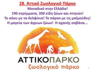 35
28. Αττικό Ζωολογικό Πάρκο
Μοναδικό στην Ελλάδα!
190 στρέμματα, 300 είδη ζώων και πτηνών!
Το σόου με τα δελφίνια! Το πάρκο με τις μαϊμούδες!
Η μαγεία των άγριων ζώων! Η αχανής σαβάνα...
 