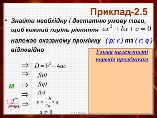acbD 42
−=
• Знайти необхідну і достатню умову того,
щоб кожний корінь рівняння
належав вказаному проміжку ( p; r ) та ( r; q )
відповідно
Приклад-2.5
02
=++ cbxax
М
⇒
⇒
⇒
⇒
⇒
f(p)
f(q)
q
a
b
p <
−
<
2
f(r)
042
>− acb
аf(p)>0
аf(q)>0
аf(r)<0
q
a
b
p <
−
<
2
Умова належності
коренів проміжкам
(с) Т.В. Попова
 