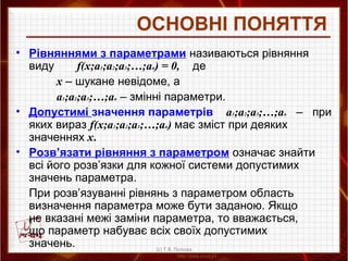 ОСНОВНІ ПОНЯТТЯ
• Рівняннями з параметрами називаються рівняння
виду f(x;a1;a2;a3;…;an) = 0, де
х – шукане невідоме, а
a1;a2;a3;…;an – змінні параметри.
• Допустимі значення параметрів a1;a2;a3;…;an – при
яких вираз f(x;a1;a2;a3;…;an) має зміст при деяких
значеннях х.
• Розв’язати рівняння з параметром означає знайти
всі його розв’язки для кожної системи допустимих
значень параметра.
При розв’язуванні рівнянь з параметром область
визначення параметра може бути заданою. Якщо
не вказані межі заміни параметра, то вважається,
що параметр набуває всіх своїх допустимих
значень. (с) Т.В. Попова
 
