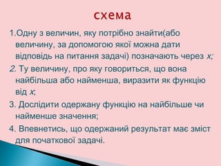 1.Одну з величин, яку потрібно знайти(або
величину, за допомогою якої можна дати
відповідь на питання задачі) позначають через х;
2. Ту величину, про яку говориться, що вона
найбільша або найменша, виразити як функцію
від х;
3. Дослідити одержану функцію на найбільше чи
найменше значення;
4. Впевнетись, що одержаний результат має зміст
для початкової задачі.
 
