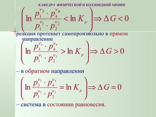 реакция протекает самопроизвольно в прямом
направлении
– в обратном направлении
– система в состоянии равновесия.
0Δlnln 2
2
1
1
4
4
3
3
<⇒







<
⋅
⋅
GK
pp
pp
pνν
νν
0Δlnln 21
43
21
43
>⇒





>
⋅
⋅
GK
pp
pp
pνν
νν
GK
pp
pp
p
0Δlnln 21
43
21
43
=⇒





=
⋅
⋅
νν
νν
КАФЕДРА ФИЗИЧЕСКОЙ И КОЛЛОИДНОЙ ХИМИИ
 