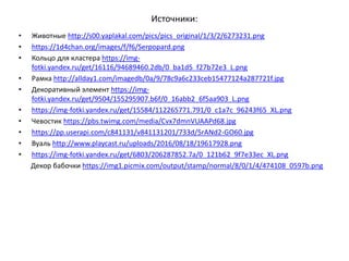 Источники:
• Животные http://s00.yaplakal.com/pics/pics_original/1/3/2/6273231.png
• https://1d4chan.org/images/f/f6/Serpopard.png
• Кольцо для кластера https://img-
fotki.yandex.ru/get/16116/94689460.2db/0_ba1d5_f27b72e3_L.png
• Рамка http://allday1.com/imagedb/0a/9/78c9a6c233ceb15477124a287721f.jpg
• Декоративный элемент https://img-
fotki.yandex.ru/get/9504/155295907.b6f/0_16abb2_6f5aa903_L.png
• https://img-fotki.yandex.ru/get/15584/112265771.791/0_c1a7c_96243f65_XL.png
• Чевостик https://pbs.twimg.com/media/Cvx7dmnVUAAPd68.jpg
• https://pp.userapi.com/c841131/v841131201/733d/5rANd2-GO60.jpg
• Вуаль http://www.playcast.ru/uploads/2016/08/18/19617928.png
• https://img-fotki.yandex.ru/get/6803/206287852.7a/0_121b62_9f7e33ec_XL.png
Декор бабочки https://img1.picmix.com/output/stamp/normal/8/0/1/4/474108_0597b.png
 