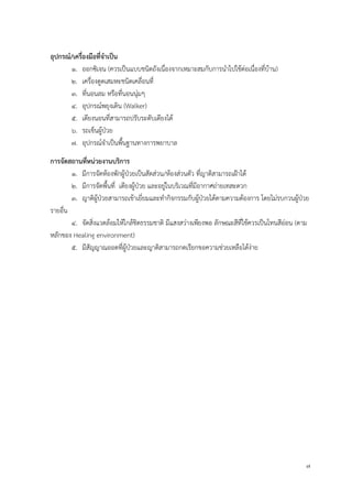7
อุปกรณ์/เครื่องมือที่จำเป็น
1. ออกซิเจน (ควรเป็นแบบชนิดถังเนื่องจากเหมาะสมกับการนาไปใช้ต่อเนื่องที่บ้าน)
2. เครื่องดูดเสมหะชนิดเคลื่อนที่
3. ที่นอนลม หรือที่นอนนุ่มๆ
4. อุปกรณ์พยุงเดิน (Walker)
5. เตียงนอนที่สามารถปรับระดับเตียงได้
6. รถเข็นผู้ป่วย
7. อุปกรณ์จาเป็นพื้นฐานทางการพยาบาล
กำรจัดสถำนที่หน่วยงำนบริกำร
1. มีการจัดห้องพักผู้ป่วยเป็นสัดส่วน/ห้องส่วนตัว ที่ญาติสามารถเฝ้าได้
2. มีการจัดพื้นที่ เตียงผู้ป่วย และอยู่ในบริเวณที่มีอากาศถ่ายเทสะดวก
3. ญาติผู้ป่วยสามารถเข้าเยี่ยมและทากิจกรรมกับผู้ป่วยได้ตามความต้องการ โดยไม่รบกวนผู้ป่วย
รายอื่น
4. จัดสิ่งแวดล้อมให้ใกล้ชิดธรรมชาติ มีแสงสว่างเพียงพอ ลักษณะสีที่ใช้ควรเป็นโทนสีอ่อน (ตาม
หลักของ Healing environment)
5. มีสัญญาณออดที่ผู้ป่วยและญาติสามารถกดเรียกขอความช่วยเหลือได้ง่าย
 
