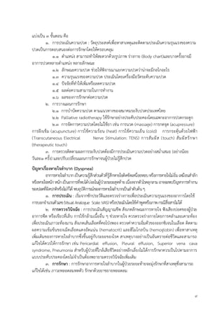 9
แบ่งเป็น 3 ขั้นตอน คือ
1. การประเมินความปวด : วัตถุประสงค์เพื่อหาสาเหตุและติดตามประเมินความรุนแรงของความ
ปวดเป็นการตอบสนองต่อการรักษาโดยให้ครอบคลุม
1.1 ตาแหน่ง สามารถทาให้สะดวกด้วยรูปภาพ ร่างกาย (Body chart)และบางครั้งอาจมี
อาการปวดหลายตาแหน่ง หลายลักษณะ
1.2 ลักษณะความปวด ช่วยให้พิจารณาแยกความปวดว่าน่าจะมีกลไกอะไร
1.3 ความรุนแรงของความปวด ประเมินโดยเครื่องมือวัดระดับความปวด
1.4 ปัจจัยที่ทาให้เพิ่มหรือลดความปวด
1.5 ผลต่อความสามารถในการทางาน
1.6 ผลของการรักษาต่อความปวด
2. การวางแผนการรักษา
2.1 การบาบัดความปวด ตามแนวทางของสมาคมระงับปวดประเทศไทย
2.2 Palliative radiotherapy ใช้รักษาอย่างประคับประคองโดยเฉพาะอาการปวดกระดูก
2.3 การจัดการความปวดโดยไม่ใช้ยา เช่น การนวด (massage) การกดจุด (acupressure)
การฝังเข็ม (acupuncture) การใช้ความร้อน (heat) การใช้ความเย็น (cold) การกระตุ้นด้วยไฟฟ้า
(Transcutaneous Electrical Nerve Stimulation: TENS) การสัมผัส (touch) สัมผัสรักษา
(therapeutic touch)
3. การตรวจติดตามผลการระงับปวดต้องมีการประเมินความปวดอย่างสม่าเสมอ (อย่างน้อย
วันละ1 ครั้ง) และปรับเปลี่ยนแผนการรักษาจนผู้ป่วยไม่รู้สึกปวด
ปัญหำเรื่องหำยใจลำบำก (Dyspnea)
อาการหายใจลาบากเป็นความรู้สึกส่วนตัวที่รู้สึกหายใจติดขัดเหนื่อยหอบหรือการหายใจไม่อิ่มเหมือนสาลัก
หรือหายใจหนักหนักเป็นอาการที่พบได้บ่อยในผู้ป่วยระยะสุดท้ายเนื่องจากตัวโรคลุกลามอาจจะพบปัญหาการทางาน
ของปอดที่ผิดปกติหรือไม่ก็ได้ พบอุบัติการณ์ของการหายใจลาบากเป็นลาดับต้นๆ
1. กำรประเมิน : เริ่มจากซักประวัติและตรวจร่างกายเพื่อประเมินความรุนแรงของอาการโดยใช้
การบอกจานวนตัวเลข(VisualAnalogue Scale:VAS)หรือประเมินโดยใช้คาพูดหรือภาพกรณีสื่อสารไม่ได้
2. กำรตรวจวินิจฉัย : การประเมินสัญญาณชีพ สังเกตลักษณะการหายใจ ฟังเสียงปอดของผู้ป่วย
อาการซีด หรือเขียวที่เล็บ การใช้กล้ามเนื้ออื่น ๆ ช่วยหายใจ ควรตรวจร่างกายโดยการคลาและเคาะท้อง
เพื่อประเมินภาวะท้องมาน สังเกตเส้นเลือดที่คอโป่งพอง ตรวจค่าความอิ่มตัวของออกซิเจนในเลือด ติดตาม
ผลความเข้มข้นของเม็ดเลือดแดงอัดแน่น (hematocrit) และฮีโมโกลบิน (hemoglobin) เพื่อหาสาเหตุ
เพิ่มเติมของการหายใจลาบากซึ่งขึ้นอยู่กับระยะของโรค สาเหตุบางอย่างเป็นอันตรายต่อชีวิตและสามารถ
แก้ไขได้ควรให้การรักษา เช่น Pericardial effusion, Pleural effusion, Superior vena cava
syndrome, Pneumonia สาหรับผู้ป่วยที่ใกล้เสียชีวิตอย่างหลีกเลี่ยงไม่ได้การรักษาควรเป็นไปตามอาการ
แบบประคับประคองโดยไม่จาเป็นต้องพยายามตรวจวินิจฉัยเพิ่มเติม
3. กำรรักษำ : การรักษาอาการหายใจลาบากในผู้ป่วยระยะท้ายจะมุ่งรักษาที่สาเหตุซึ่งสามารถ
แก้ไขได้เช่น ภาวะหลอดลมหดตัว รักษาด้วยยาขยายหลอดลม
 