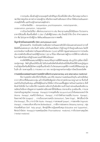 11
การประเมิน เนื่องด้วยผู้ป่วยระยะสุดท้ายมักมีปัญหาเรื่องคลื่นไส้อาเจียน ซึ่งสาเหตุอาจเกิดจาก
พยาธิสภาพของโรค สภาพร่างกายของผู้ป่วย หรือเกิดจากผลข้างเคียงของการรักษา ซึ่งต้องประเมินและหา
สาเหตุที่เกิดขึ้น และรักษาผู้ป่วยตามสาเหตุดังกล่าว
การรักษาโดยใช้ยา : - domperidone, prochlorperazine , metoclopramide ,
ondamsetron, granisetron , haloperidol
การรักษาโดยไม่ใช้ยา เพื่อช่วยบรรเทาอาการ เช่น จัดอาหารแต่ละมื้อให้น้อยลง รับประทาน
อาหารให้บ่อยขึ้น ดื่มเครื่องดื่มช้า ๆ บ่อย ๆ ในสิ่งที่ผู้ป่วยชอบ เช่น น้าผลไม้ น้าขิง น้าชา ทาความสะอาด
ปาก ฟัน ไม่ปรุงอาหารใกล้ผู้ป่วย จัดสิ่งแวดล้อมและบรรยากาศสดชื่น
ปัญหำผิวหนังและแผลกดทับ (Skin and pressure sore)
ผู้ป่วยระยะท้าย ผิวหนังจะมีความเสี่ยงต่อการเกิดแผลกดทับได้ง่ายโดยเฉพาะส่วนของร่างกายที่
สัมผัสที่นอนตลอดเวลา เช่น ส้นเท้า สะโพก แก้มก้นและข้อศอก ถ้าผู้ป่วยถูกจากัดอยู่บนเตียงนอน โดยใช้
แบบประเมินภาวะเสี่ยงต่อการเกิดแผลกดทับ(Barden Score) แล้วให้การดูแลตามคะแนนจากการประเมิน
เช่น ควรพลิกตัวเปลี่ยนท่านอนให้ผู้ป่วยบ่อย ๆ ทุก 2 ชั่วโมง หรือตามสภาพผู้ป่วย ควรใช้ผ้าขวางเตียงช่วย
ในการพลิกตัวไม่ลากตัวผู้ป่วยเพราะจะทาให้ผิวหนังถลอก
ควรจัดให้มีที่นอนลม/เจลให้ผู้ป่วย หมอน/หรืออุปกรณ์ที่มีลักษณะนุ่ม เช่น ลูกโป่ง ถุงมือยางใส่น้า
รองปุ่มกระดูก จัดผ้าปูที่นอนให้เรียบตึง ไม่ยับย่นหลังเช็ดตัวต้องซับผิวหนังให้แห้งโดยใช้ผ้าขนหนูไม่ถูแรง
ทาแป้งฝุ่นหรือครีมเพื่อให้เกิดความชุ่มชื้นแก่ผิวหนัง ถ้าเกิดรอยแดงบนจุดที่มีการกดทับให้ใช้หมอนนุ่ม นุ่ม
ใบเล็ก เล็ก รองตามจุดนั้น ๆ การนวดเบา เบา รอบ รอบปุ่มกระดูกจะช่วยกระตุ้นการไหลเวียนของโลหิต
กำรแพทย์แบบผสมผสำนและกำรแพทย์ทำงเลือก(Complementary and alternative medicine)
คือการแพทย์ทางเลือกที่นาไปใช้เสริม และ/หรือ ทดแทนการแพทย์แผนปัจจุบัน แต่ประสิทธิผล
จากการศึกษาที่ได้ผลเฉพาะกลุ่ม แม้ว่ายังไม่มีข้อพิสูจน์ทางวิทยาศาสตร์ตามมาตรฐานสากล ซึ่งเป็นที่
ยอมรับในปัจจุบันสนับสนุน แต่ก็ยังมีผู้นิยมนามาใช้เพื่อการรักษาและฟื้นฟูสุขภาพกันอย่างแพร่หลาย สิ่งที่
ต้องคานึงถึงคือ ในการเลือกใช้การแพทย์ทางเลือกจาเป็นต้องมีความเข้าใจอย่างถ่องแท้และต้องมีความ
ระมัดระวังเนื่องจากข้อมูลทางการแพทย์ทางเลือกเหล่านี้ยังไม่ชัดเจน ประกอบด้วย อบหม้อเกลือ, การนวด
ประคบด้วยลูกสมุนไพร (massage therapy),การกดจุดฝังเข็ม (acupuncture),น้ามันหอมระเหยบาบัด
(Aroma therapy) , ดนตรีบาบัด(Music therapy) , การบาบัดด้วยอารมณ์ขัน (Humor therapy) ,
จินตภาพบาบัด (imagery) , การเบี่ยงเบนความสนใจ (distraction) , โยคะ (Yoga) , สัตว์เลี้ยงบาบัด
(Pet-therapy) , จี้กง, ธาราบาบัด (Hydro therapy), การสวดมนต์ (prayer) , การสะกดจิต (Hypnotic
therapy) , การตอบกลับทางชีวภาพ (Biofeedback) , การฝึกการผ่อนคลาย (Relaxing training) , กลุ่ม
ช่วยเหลือตัวเอง (Self help group) , จัดกลุ่มให้ความรู้และสนับสนุน (Educative and Supportive) ,
ศิลปะบาบัด(Art therapy),การแพทย์แผนไทย (Thai-traditional medicine), การรับประทานสมุนไพร
( Herbal medicine)
 