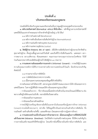 21
ประเด็นที่ 8
บริบทของจริยธรรมและกฎหมำย
ประเด็นที่เกี่ยวข้องกับกฎหมายและจริยธรรมในเรื่องการดูแลผู้ป่วยระยะสุดท้ายประกอบด้วย
1. หลักเวชจริยศำสตร์ (Biomedical ethics) ที่เกี่ยวข้อง : หลักพื้นฐานทางเวชจริยศาสตร์ที่
แพทย์ใช้เป็นแนวทางกาหนดแผนการรักษาสาหรับผู้ป่วยมีอยู่ 4 ข้อ ได้แก่
1.1 หลักการทาแต่ความดี (Beneficence)
1.2 หลักการหลีกเลี่ยงอันตรายอันพึงเกิดกับผู้ป่วย (Nonmaleficence)
1.3 หลักการแห่งเสรีภาพส่วนบุคคล (Autonomy)
1.4 หลักการแห่งความยุติธรรม (Justice)
2. สิทธิผู้ป่วย (Patients Bill of right) : เพื่อให้ความสัมพันธ์ระหว่างผู้ประกอบวิชาชีพด้าน
สุขภาพกับผู้ป่วย ตั้งอยู่บนพื้นฐานความเข้าใจอันดี และเป็นที่ไว้วางใจซึ่งกันและกัน แพทยสภา สภา-
การพยาบาล สภาเภสัชกรรม ทันตแพทยสภา คณะกรรมการควบคุมการประกอบโรคศิลปะ จึงได้
ร่วมกันออกประกาศรับรองสิทธิของผู้ป่วยไว้ (สิทธิผู้ป่วย 10 ประการ)
3. กำรแสดงควำมยินยอมหลังกำรบอกกล่ำว (Informed Consent) : การขอให้ผู้ป่วยแสดง
ความยินยอมภายหลังการได้รับการบอกกล่าวอธิบายจากแพทย์จนเข้าใจแล้ว มีองค์ประกอบสาคัญ
ดังต่อไปนี้
3.1 ความสามารถในการตัดสินใจ
3.2 การตัดสินใจโดยปราศจากการกดดัน
3.3 เนื้อหาและความครอบคลุมของข้อมูลที่ให้ (หรือได้รับ)
ความยินยอมอาจทาได้หลายวิธี เพราะกฎหมายไม่ได้กาหนดแบบของการให้การยินยอมทางการ
แพทย์ไว้เฉพาะ ในทางปฏิบัติจึงมีการขอและให้การยินยอมหลายรูปแบบได้แก่
- การยินยอมด้วยวาจา : ซึ่งการยินยอมนี้แพทย์ควรบันทึกลงในเวชระเบียนและให้มีพยาน เช่น
พยาบาลที่อยู่ใกล้เคียงและร่วมรับฟัง ลงลายมือชื่อเป็นพยานด้วย
- การยินยอมด้วยการแสดงออก
- การยินยอมเป็นลายลักษณ์อักษร
การขอให้ผู้ป่วยหรือญาติลงลายมือชื่อในเอกสารใบยินยอมหรือปฏิเสธการรักษา (Informed
Consent) ควรเน้นที่กระบวนการ กล่าวคือ ให้ข้อมูลที่จาเป็นอย่างครบถ้วนสาหรับการตัดสินใจ ซึ่ง
รวมถึงผลดี ผลข้างเคียงที่อาจเกิดขึ้น และผลที่ตามมา (โดยเฉพาะกรณีการปฏิเสธการรักษา)
4. กำรแสดงเจตจำนงเกี่ยวกับแผนกำรรักษำพยำบำล เมื่อตนเองอยู่ในภำวะที่ตัดสินใจไม่ได้
แล้วในอนำคต (Advance Directives) : โดยใช้หลักการแห่งเสรีภาพส่วนบุคคล ซึ่งให้ความสาคัญกับ
การเคารพในเสรีภาพและศักดิ์ศรีของผู้ป่วย โดยเสรีภาพในที่นี้หมายถึงเสรีภาพในการตัดสินใจ และ
 
