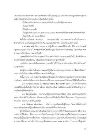 22
เสรีภาพในการกระทาตามความประสงค์หรือความตั้งใจของผู้ป่วย โดยให้ความสาคัญแก่สิทธิของผู้ป่วย
แต่ผู้ป่วยต้องมีความสามารถพอในการที่จะตัดสินใจ นั่นคือ
- ไม่มีความเจ็บปวดและอาการทางกายอื่นๆที่มากจนทาให้ผู้ป่วยอยากตาย
- ไม่มีโรคซึมเศร้า
- ไม่อยู่ในภาวะฉุกเฉิน
- ไม่อยู่ในภาวะ Delirium , Dementia , Coma หรือภาวะอื่นที่ไม่สามารถให้การตัดสินใจได้
- ไม่ถูกบังคับ เช่น จากญาติพี่น้อง
ดังนั้นจึงการกาหนด “Advance directives”หรือ “การแสดงเจตจานงเกี่ยวกับแผนการ
รักษาพยาบาล เมื่อตนเองอยู่ในภาวะที่ตัดสินใจไม่ได้แล้วในอนาคต” โดยมีรูปแบบต่างๆ ได้แก่
4.1 Living will : คือการระบุแนวทางปฏิบัติทางการแพทย์ไว้ล่วงหน้า ซึ่งในหลายประเทศมี
กฎหมายรับรองในเรื่องนี้ สาหรับประเทศไทยได้บัญญัติเรื่องดังกล่าวในร่างพรบ. สุขภาพแห่งชาติ
พ.ศ.2550 โดยในมาตรา 12 ได้บัญญัติว่า
“บุคคลมีสิทธิทาหนังสือแสดงเจตนาไม่ประสงค์จะรับบริการสาธารณสุขที่เป็นไปเพียงเพื่อยืดการ
ตายในวาระสุดท้ายของชีวิตตน หรือเพื่อยุติการทรมานจากการเจ็บป่วยได้”
การดาเนินการตามหนังสือแสดงเจตนาวรรคหนึ่ง ให้เป็นไปตามหลักเกณฑ์และวิธีการที่กาหนดไว้
ในกฎกระทรวง
เมื่อผู้ประกอบวิชาชีพด้านสาธารณสุขได้ปฏิบัติตามเจตนาของบุคคลตามวรรคหนึ่งแล้วมิให้ถือว่า
การกระทานั้นเป็นความผิดและให้พ้นจากความรับผิดทั้งปวง
ดังนั้น Living will จึงเป็นการให้ผู้ป่วยได้เขียนแสดงความต้องการว่าเขาเลือกที่จะรับหรือปฏิเสธ
การรักษา การผ่าตัดหรือหัตถการต่างๆโดยสามารถให้ pain medicationแม้ว่ามันจะทาให้ชีวิตสั้นลงก็ตาม
4.2 Durable power of attorney (DPA) for health care : เป็นการให้ผู้ป่วยระบุ
บุคคลที่ให้ช่วยตัดสินใจเกี่ยวกับด้านการรักษา เมื่อผู้ป่วยอยู่ในภาวะที่ไม่สามารถตัดสินใจได้บนพื้นฐานของ
การเลือกสิ่งที่ดีที่สุดต่อผู้ป่วย
4.3 Conversation : บทสนทนาที่ผู้ป่วยพูดคุยกับญาติพี่น้อง เพื่อน แพทย์ที่ดูแลเกี่ยวกับ
แผนการรักษาที่ผู้ป่วยต้องการ เมื่อตนเองอยู่ในภาวะที่ตัดสินใจไม่ได้แล้วในอนาคต เป็นรูปแบบของ
Advance Directives ที่ใช้กันบ่อยที่สุด
4.4 Written directives : เป็นการระบุจุดยืนของตัวผู้ป่วยเอง โดยอาจไม่ได้กล่าวถึง
แผนการรักษาจาเพาะที่ผู้ป่วยต้องการหรือมีความประสงค์ให้กระทาต่อตนเอง
ผู้ป่วยที่ได้แสดงเจตนาอย่างชัดแจ้งว่าต้องการตายอย่างมีศักดิ์ศรีและขอปฏิเสธการรักษาด้วย
เทคโนโลยีที่ซับซ้อน ซึ่งไม่สามารถช่วยให้ผู้ป่วยหายจากโรคได้ (แต่อาจก่อให้เกิดความเจ็บปวดทุกข์
ทรมาน) ทั้งนี้รวมถึงการช่วยฟื้นคืนชีพ การใส่ท่อหลอดลมคอ และการใช้เครื่องช่วยหายใจ ในกรณีเช่นนี้
หากแพทย์พิจารณาแล้วเห็นว่ามีความถูกต้องและความเหมาะสมตามหลักเวชจริยศาสตร์พื้นฐานทั้ง
 