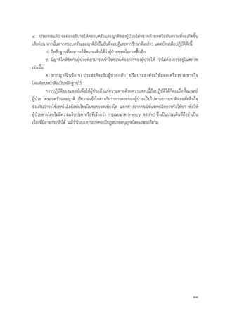 23
4 ประการแล้ว จะต้องอธิบายให้ครอบครัวและญาติของผู้ป่วยได้ทราบถึงผลหรืออันตรายที่จะเกิดขึ้น
เสียก่อน จากนั้นหากครอบครัวและญาติยังยืนยันที่จะปฏิเสธการรักษาดังกล่าว แพทย์ควรถือปฏิบัติดังนี้
ก) มีหลักฐานที่สามารถให้ความเห็นได้ว่าผู้ป่วยหมดโอกาสฟื้นอีก
ข) มีญาติใกล้ชิดกับผู้ป่วยที่สามารถเข้าใจความต้องการของผู้ป่วยได้ ว่าไม่ต้องการอยู่ในสภาพ
เช่นนั้น
ค) หากญาติในข้อ ข) ประสงค์จะรับผู้ป่วยกลับ หรือประสงค์จะให้ถอดเครื่องช่วยหายใจ
โดยเขียนหนังสือเป็นหลักฐานไว้
การปฏิบัติของแพทย์เพื่อให้ผู้ป่วยถึงแก่ความตายด้วยความสงบนี้ถือปฏิบัติได้ก็ต่อเมื่อทั้งแพทย์
ผู้ป่วย ครอบครัวและญาติ มีความเข้าใจตรงกันว่าการตายของผู้ป่วยเป็นไปตามธรรมชาติและตัดสินใจ
ร่วมกันว่าจะใช้เทคโนโลยีสมัยใหม่ในขอบเขตเพียงใด แตกต่างจากกรณีที่แพทย์ฉีดยาหรือให้ยา เพื่อให้
ผู้ป่วยตายโดยไม่มีความเจ็บปวด หรือที่เรียกว่า การุณยฆาต (mercy killing) ซึ่งเป็นประเด็นที่ถือว่าเป็น
เรื่องที่มิอาจกระทาได้ แม้ว่าในบางประเทศจะมีกฎหมายอนุญาตโดยเฉพาะก็ตาม
 